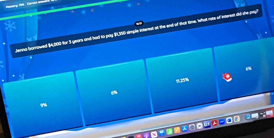 Mastery: 76% Correct answers:
Jenna borrowed $4,000 for 3 years and had to pay $1,350 simple interest at the end of that time. What rate of interest did she pay?
6%
11.25%
6%
9%