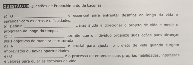 Questões de Preenchimento de Lacunas 
a) 0 _é essencial para enfrentar desafios ao longo da vida e 
aprender com os erros e dificuldades. 
b) Definir _claras ajuda a direcionar o projeto de vida e medir o 
progresso ao longo do tempo. 
c) O _permite que o indivíduo organize suas ações para alcançar 
seus objetivos de maneira estruturada. 
d) A _é crucial para ajustar o projeto de vida quando surgem 
imprevistos ou novas oportunidades. 
e) O _é o processo de entender suas próprias habilidades, interesses 
e valores para guiar as escolhas de vida.