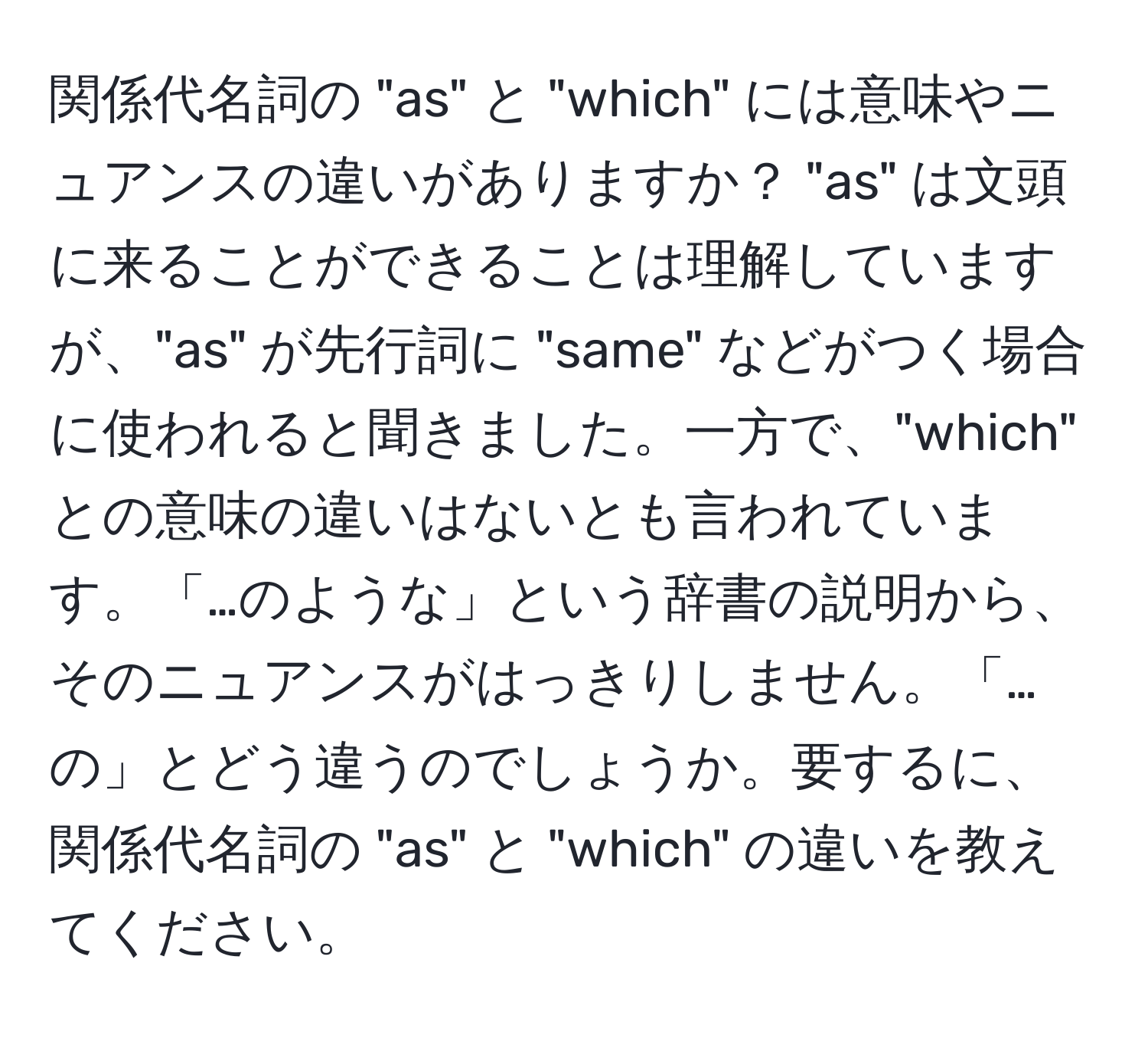 関係代名詞の "as" と "which" には意味やニュアンスの違いがありますか？ "as" は文頭に来ることができることは理解していますが、"as" が先行詞に "same" などがつく場合に使われると聞きました。一方で、"which" との意味の違いはないとも言われています。「…のような」という辞書の説明から、そのニュアンスがはっきりしません。「…の」とどう違うのでしょうか。要するに、関係代名詞の "as" と "which" の違いを教えてください。