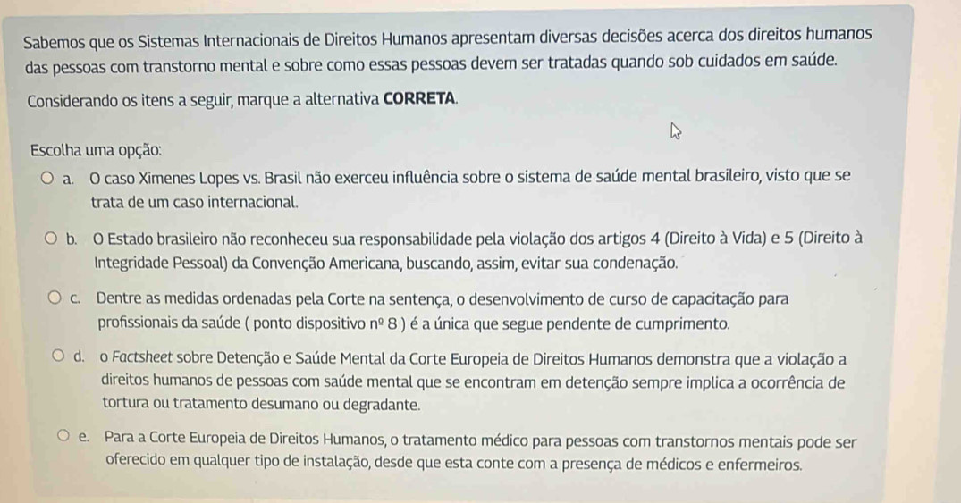 Sabemos que os Sistemas Internacionais de Direitos Humanos apresentam diversas decisões acerca dos direitos humanos
das pessoas com transtorno mental e sobre como essas pessoas devem ser tratadas quando sob cuidados em saúde.
Considerando os itens a seguir, marque a alternativa CORRETA.
Escolha uma opção:
a. O caso Ximenes Lopes vs. Brasil não exerceu influência sobre o sistema de saúde mental brasileiro, visto que se
trata de um caso internacional.
b. O Estado brasileiro não reconheceu sua responsabilidade pela violação dos artigos 4 (Direito à Vida) e 5 (Direito à
Integridade Pessoal) da Convenção Americana, buscando, assim, evitar sua condenação.
c. Dentre as medidas ordenadas pela Corte na sentença, o desenvolvimento de curso de capacitação para
profissionais da saúde ( ponto dispositivo n^(_ 0) 8 ) é a única que segue pendente de cumprimento.
d. o Factsheet sobre Detenção e Saúde Mental da Corte Europeia de Direitos Humanos demonstra que a violação a
direitos humanos de pessoas com saúde mental que se encontram em detenção sempre implica a ocorrência de
tortura ou tratamento desumano ou degradante.
e. Para a Corte Europeia de Direitos Humanos, o tratamento médico para pessoas com transtornos mentais pode ser
oferecido em qualquer tipo de instalação, desde que esta conte com a presença de médicos e enfermeiros.