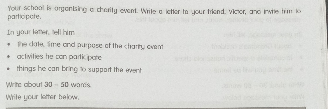 Your school is organising a charity event. Write a letter to your friend, Victor, and invite him to 
participate. 
In your letter, tell him 
the date, time and purpose of the charity event 
activities he can participate 
things he can bring to support the event 
Write about 30 - 50 words. 
Write your letter below.