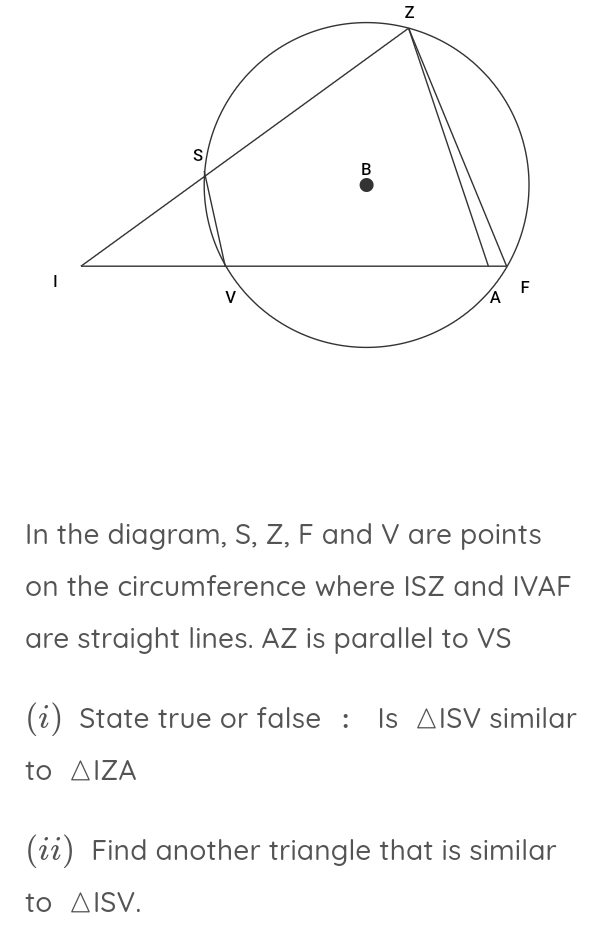 Z
In the diagram, S, Z, F and V are points 
on the circumference where ISZ and IVAF
are straight lines. AZ is parallel to VS
(i) State true or false : Is △ ISV similar 
to △ IZA
(ií) Find another triangle that is similar 
to △ ISV.