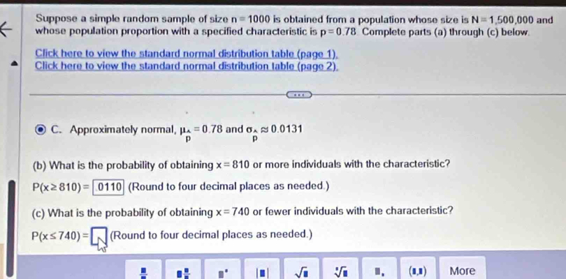 Suppose a simple random sample of size n=1000 is obtained from a population whose size is N=1,500,000
whose population proportion with a specified characteristic is p=0.78 Complete parts (a) through (c) below and 
Click here to view the standard normal distribution table (page 1). 
Click here to view the standard normal distribution table (page 2). 
C. Approximately normal, mu _hat p=0.78 and sigma _papprox 0.0131
(b) What is the probability of obtaining x=810 or more individuals with the characteristic?
P(x≥ 810)= 0110 (Round to four decimal places as needed.) 
(c) What is the probability of obtaining x=740 or fewer individuals with the characteristic?
P(x≤ 740)=□ (Round to four decimal places as needed.)
□  □ /□   □° sqrt(□ ) sqrt[□](□ ) "、 (1,1) More