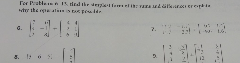 For Problems 6-13, find the simplest form of the sums and differences or explain 
why the operation is not possible. 
6. beginbmatrix 7&6 4&-3 2&8endbmatrix +beginbmatrix -4&4 -2&1 6&9endbmatrix
7. beginbmatrix 1.2&-1.1 1.7&2.3endbmatrix +beginbmatrix 0.7&1.4 -9.0&1.6endbmatrix
8. [365]-beginbmatrix -4 5 2endbmatrix
9. beginbmatrix  3/4 &2 3/8  1&_ 2endbmatrix +beginbmatrix 4 1/3 & 3/4  _ 12&1frac 5endbmatrix