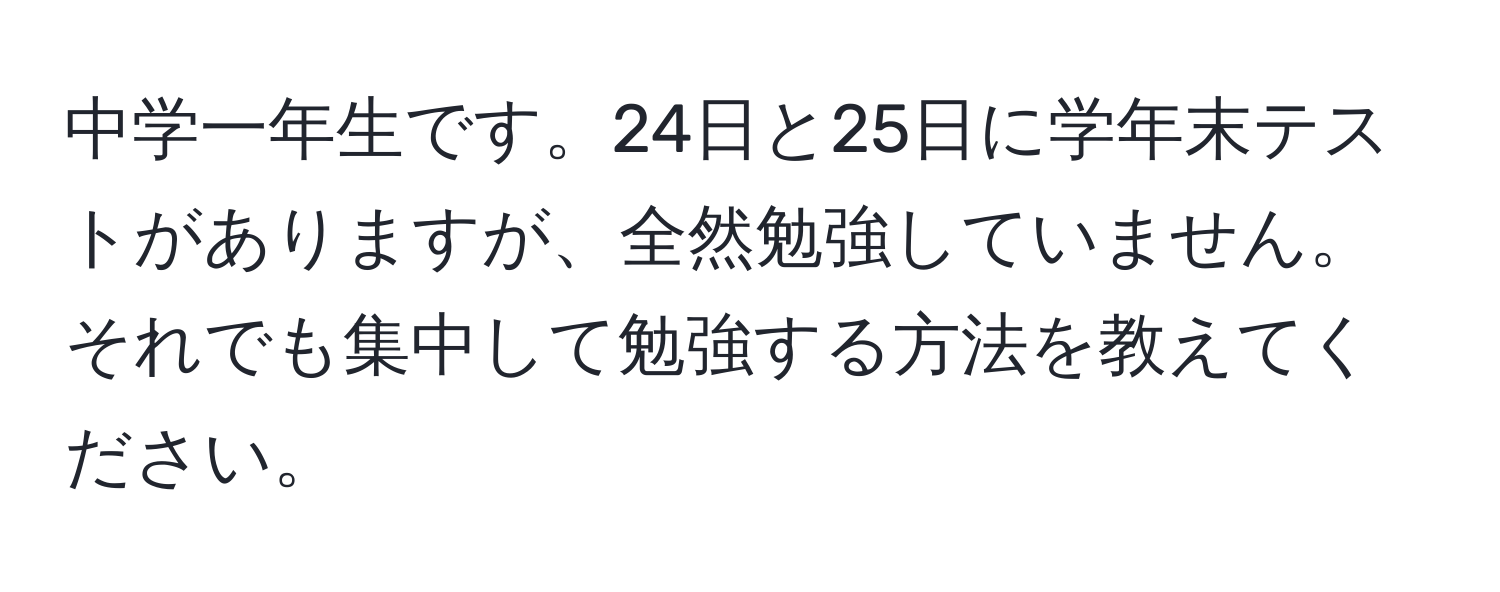 中学一年生です。24日と25日に学年末テストがありますが、全然勉強していません。それでも集中して勉強する方法を教えてください。