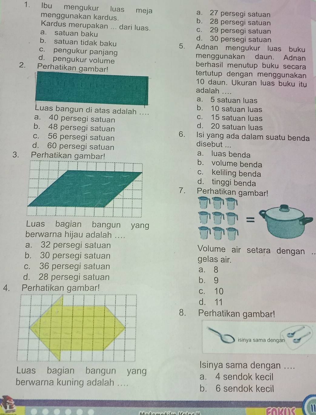 Ibu mengukur luas meja a. 27 persegi satuan
menggunakan kardus. b. 28 persegi satuan
Kardus merupakan ... dari luas. c. 29 persegi satuan
a. satuan baku d. 30 persegi satuan
b. satuan tidak baku 5. Adnan mengukur luas buku
c. pengukur panjang menggunakan daun. Adnan
d. pengukur volume berhasil menutup buku secara
2. Perhatikan gambar! tertutup dengan menggunakan
10 daun. Ukuran luas buku itu
adalah ....
a. 5 satuan luas
b. 10 satuan luas
Luas bangun di atas adalah .... c. 15 satuan luas
a. 40 persegi satuan d. 20 satuan luas
b. 48 persegi satuan 6. Isi yang ada dalam suatu benda
c. 56 persegi satuan disebut ...
d. 60 persegi satuan a. luas benda
3. Perhatikan gambar!b. volume benda
c. keliling benda
d. tinggi benda
7. Perhatikan gambar!
=
Luas bagian bangun yang
berwarna hijau adalah ....
a. 32 persegi satuan Volume air setara dengan .
b. 30 persegi satuan gelas air.
c. 36 persegi satuan a. 8
d. 28 persegi satuan b. 9
4. Perhatikan gambar!
c. 10
d. 11
8. Perhatikan gambar!
isinya sama dengan
Isinya sama dengan ....
Luas bagian bangun yang
a. 4 sendok kecil
berwarna kuning adalah ....
b. 6 sendok kecil
BOKNS 11