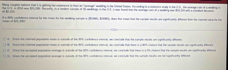 Many couples believe that it is getting too expensive to host an "average" wedding in the United States. According to a statistics study in the U.S., the average cost of a wedding in
the U.S. in 2014 was $25,200. Recently, in a random sample of 35 weddings in the U.S. it was found that the average cost of a wedding was $24,224 with a standard deviation
of $ 210
It a 95% confidence interval for the mean for the wedding sample is ($23465, $24983), does this mean that the sample results are significantly different from the claimed value for the
mean of $25,2007
A. Since the clamed population mean is outside of the 95% confidence interval, we conclude that the sample results are significantly different
B. Since the claimed population mean is outside of the 95% confidence interval, we conclude that there is a 95% chance that the sample results are significantly different.
C Since the accepted population average is outside of the 95% confidence interval, we conclude that there is a 5% chance that the sample results are significantly different
D. Since the accepted population average is outside of the 95% confidence interval, we conclude that the sample results are not significantly different.