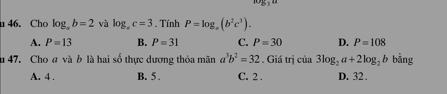 log _3a
u 46. Cho log _ab=2 và log _ac=3. Tính P=log _a(b^2c^3).
A. P=13 B. P=31 C. P=30 D. P=108
u 47. Cho a và b là hai số thực dương thỏa mãn a^3b^2=32. Giá trị của 3log _2a+2log _2b bằng
A. 4. B. 5. C. 2. D. 32.