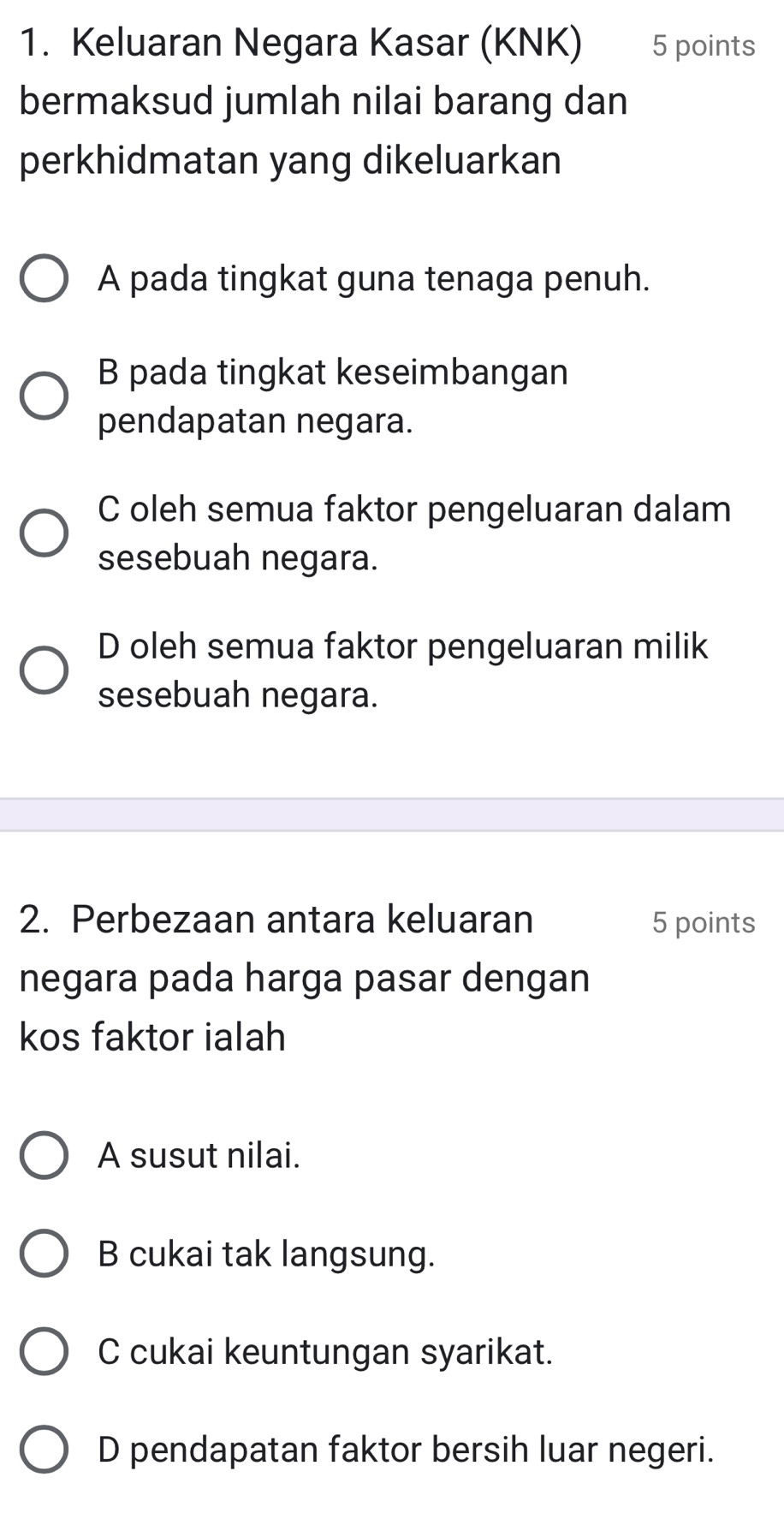 Keluaran Negara Kasar (KNK) 5 points
bermaksud jumlah nilai barang dan
perkhidmatan yang dikeluarkan
A pada tingkat guna tenaga penuh.
B pada tingkat keseimbangan
pendapatan negara.
C oleh semua faktor pengeluaran dalam
sesebuah negara.
D oleh semua faktor pengeluaran milik
sesebuah negara.
2. Perbezaan antara keluaran 5 points
negara pada harga pasar dengan
kos faktor ialah
A susut nilai.
B cukai tak langsung.
C cukai keuntungan syarikat.
D pendapatan faktor bersih luar negeri.