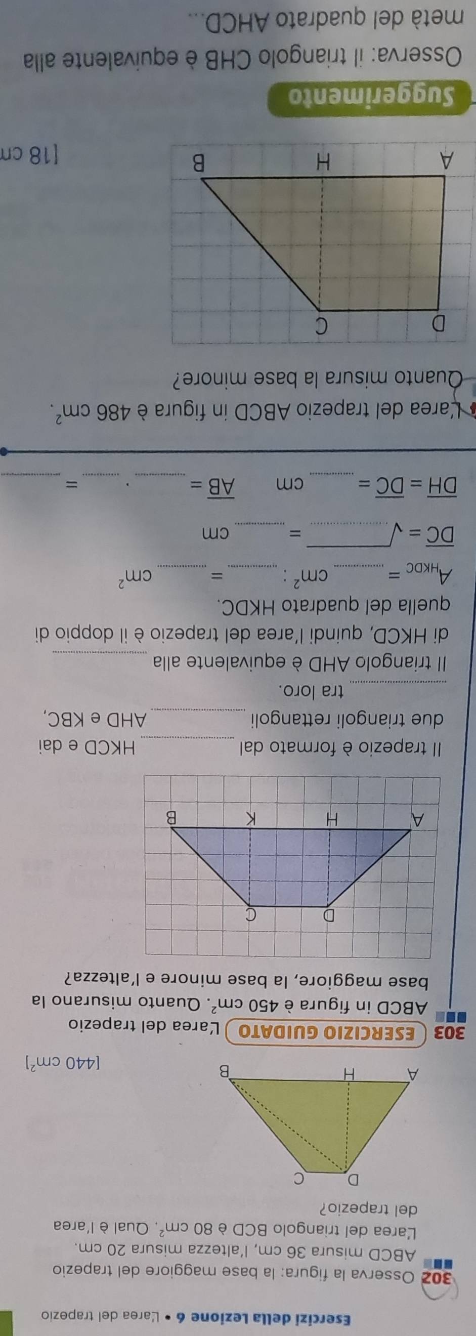 Esercizi della Lezione 6 • Larea del trapezio 
302 Osserva la figura: la base maggiore del trapezio
ABCD misura 36 cm, l’altezza misura 20 cm. 
Larea del triangolo BCD è 80cm^2 , Qual è l'area 
del trapezio?
[440cm^2]
303 ESERCIZIO GUIDATO Larea del trapezio
ABCD in figura è 450cm^2. Quanto misurano la 
base maggiore, la base minore e l’altezza? 
Il trapezio è formato dal _ HKCD e dai 
due triangoli rettangoli_ AHD e KBC, 
_tra loro. 
II triangolo AHD è equivalente alla_ 
di HKCD, quindi l'area del trapezio è il doppio di 
quella del quadrato HKDC.
A_HKDC= _  cm^2 _= _ cm^2
_ overline DC=surd
_
= cm
_ 
_ 
__
overline DH=overline DC= cm overline AB=. ` 
Larea del trapezio ABCD in figura è 486cm^2. 
Quanto misura la base minore? 
[ 18 cm
Suggerimento 
Osserva: il triangolo CHB è equivalente alla 
metà del quadrato AHCD...