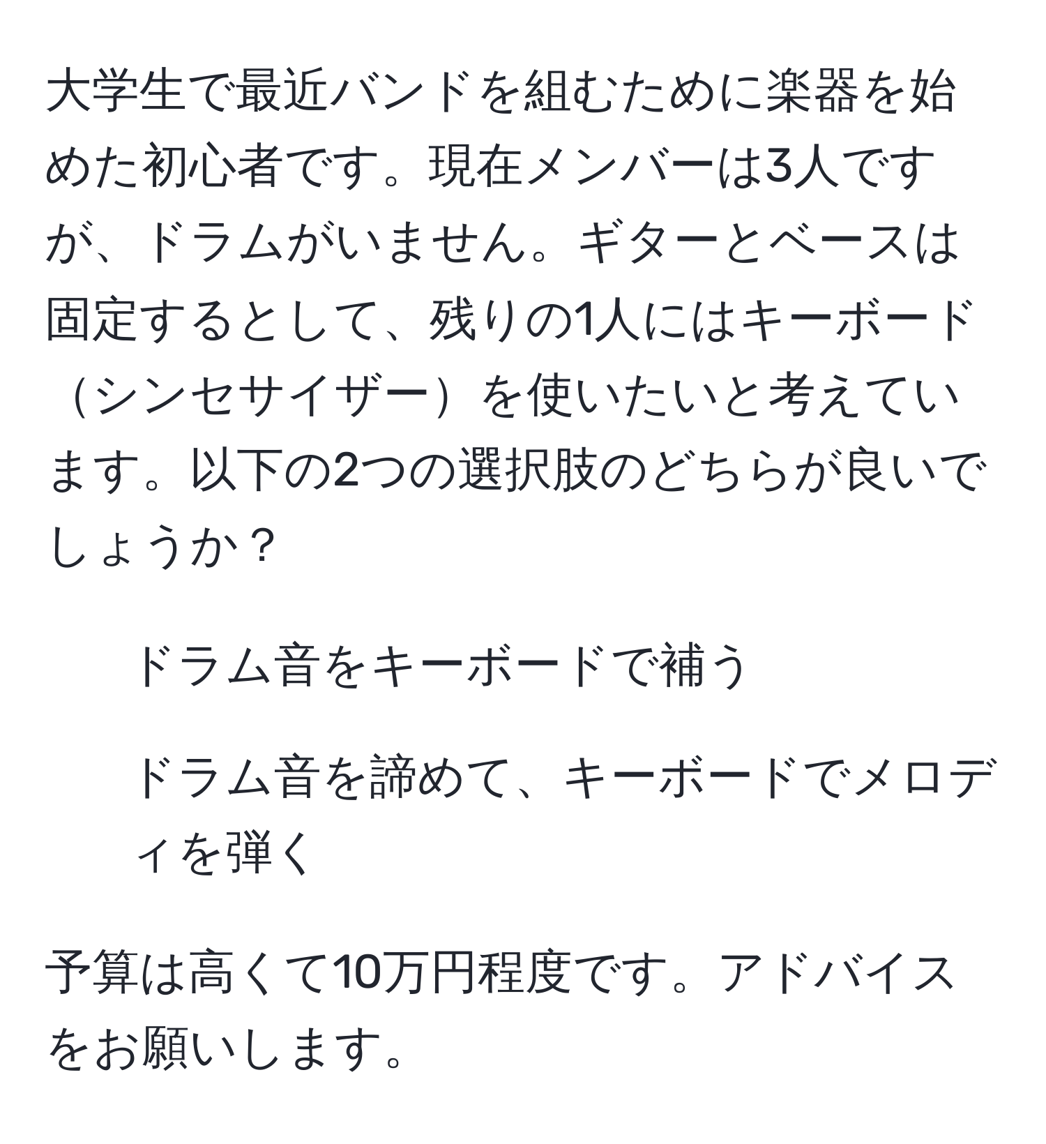 大学生で最近バンドを組むために楽器を始めた初心者です。現在メンバーは3人ですが、ドラムがいません。ギターとベースは固定するとして、残りの1人にはキーボードシンセサイザーを使いたいと考えています。以下の2つの選択肢のどちらが良いでしょうか？ 
1. ドラム音をキーボードで補う
2. ドラム音を諦めて、キーボードでメロディを弾く

予算は高くて10万円程度です。アドバイスをお願いします。