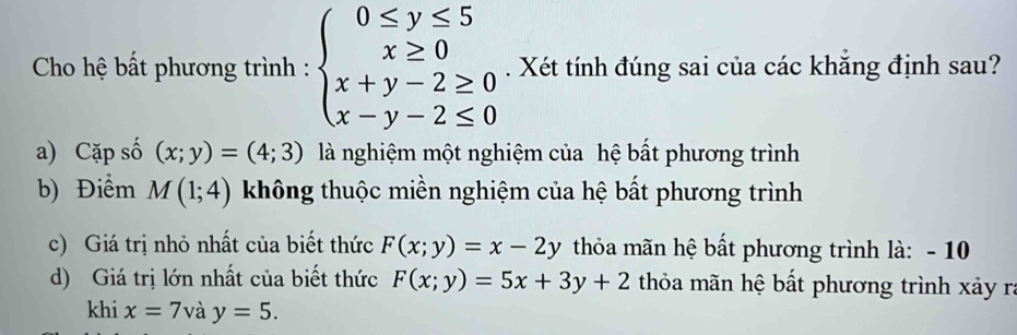 Cho hệ bất phương trình : beginarrayl 0≤ y≤ 5 x≥ 0 x+y-2≥ 0 x-y-2≤ 0endarray.. Xét tính đúng sai của các khăng định sau?
a) Cặp số (x;y)=(4;3) là nghiệm một nghiệm của hệ bất phương trình
b) Điểm M(1;4) không thuộc miền nghiệm của hệ bất phương trình
c) Giá trị nhỏ nhất của biết thức F(x;y)=x-2y thỏa mãn hệ bất phương trình là: - 10
d) Giá trị lớn nhất của biết thức F(x;y)=5x+3y+2 thỏa mãn hệ bất phương trình xảy ra
khi x=7 và y=5.