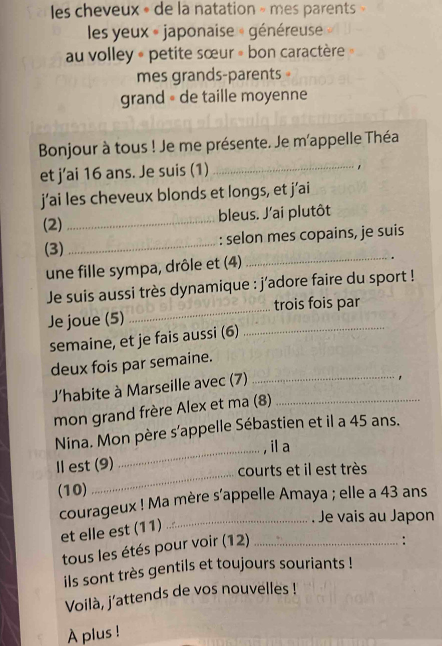 les cheveux » de la natation » mes parents 
les yeux « japonaise « généreuse 
au volley « petite sœur » bon caractère 
mes grands-parents 
grand « de taille moyenne 
Bonjour à tous ! Je me présente. Je m'appelle Théa 
et j’ai 16 ans. Je suis (1)_ 

j’ai les cheveux blonds et longs, et j’ai 
(2) _bleus. J'ai plutôt 
(3) _: selon mes copains, je suis 
une fille sympa, drôle et (4) 
_ 
_ 
Je suis aussi très dynamique : j'adore faire du sport ! 
trois fois par 
Je joue (5) 
semaine, et je fais aussi (6)_ 
deux fois par semaine. 
J'habite à Marseille avec (7)__ 
1 
mon grand frère Alex et ma (8) 
Nina. Mon père s'appelle Sébastien et il a 45 ans. 
_, il a 
_ 
Ⅱ est (9) 
courts et il est très 
(10) 
courageux ! Ma mère s'appelle Amaya ; elle a 43 ans 
et elle est (11)_ 
. Je vais au Japon 
tous les étés pour voir (12)_ 
. 
ils sont très gentils et toujours souriants ! 
Voilà, j'attends de vos nouvelles ! 
À plus !