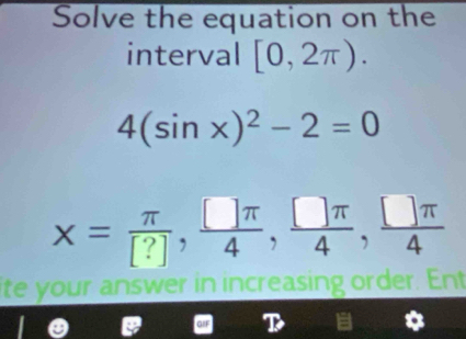 Solve the equation on the 
interval [0,2π ).
4(sin x)^2-2=0
x= π /[?] ,  []π /4 ,  □ π /4 ,  □ π /4 
ite your answer in increasing order. Ent