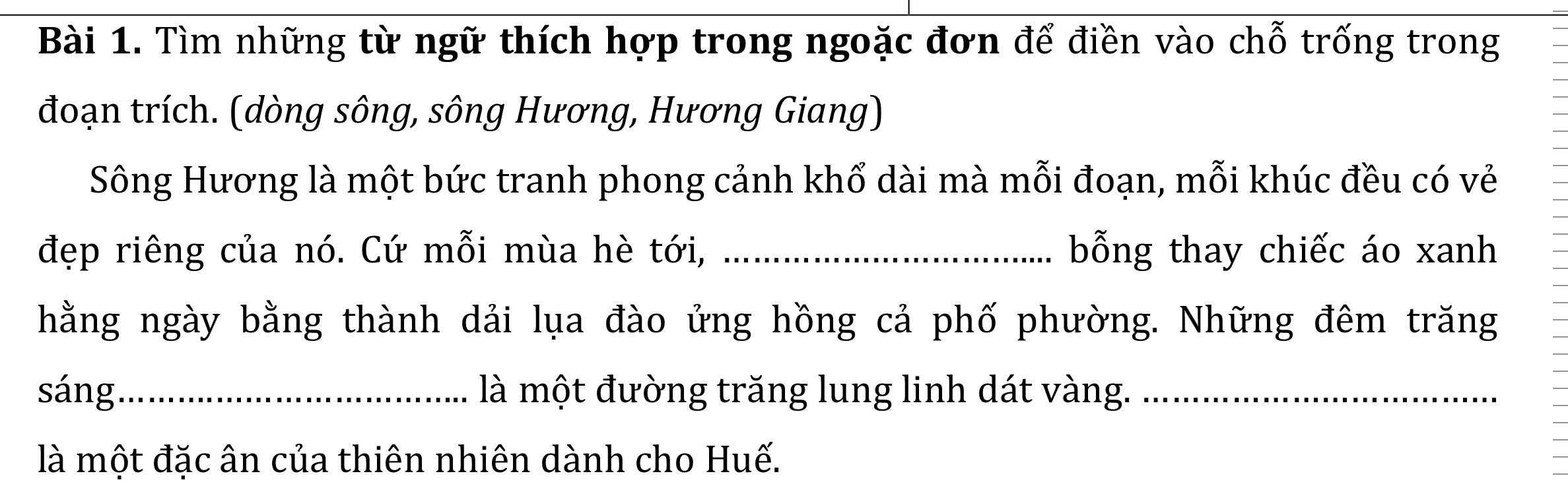 Tìm những từ ngữ thích hợp trong ngoặc đơn để điền vào chỗ trống trong 
đoạn trích. (dòng sông, sông Hương, Hương Giang) 
Sông Hương là một bức tranh phong cảnh khổ dài mà mỗi đoạn, mỗi khúc đều có vẻ 
đẹp riêng của nó. Cứ mỗi mùa hè tới, _bỗng thay chiếc áo xanh 
hằng ngày bằng thành dải lụa đào ứng hồng cả phố phường. Những đêm trăng 
sáng_ là một đường trăng lung linh dát vàng._ 
là một đặc ân của thiên nhiên dành cho Huế.