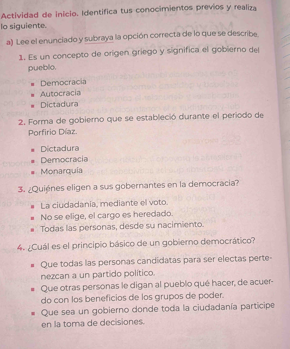 Actividad de inicio. Identifica tus conocimientos previos y realiza
lo siguiente.
a) Lee el enunciado y subraya la opción correcta de lo que se describe.
1. Es un concepto de origen griego y significa el gobierno del
pueblo.
Democracia
Autocracia
Dictadura
2. Forma de gobierno que se estableció durante el periodo de
Porfirio Díaz.
Dictadura
Democracia
Monarquía
3. ¿Quiénes eligen a sus gobernantes en la democracia?
La ciudadanía, mediante el voto.
No se elige, el cargo es heredado.
Todas las personas, desde su nacimiento.
4. ¿Cuál es el principio básico de un gobierno democrático?
Que todas las personas candidatas para ser electas perte-
nezcan a un partido político.
Que otras personas le digan al pueblo qué hacer, de acuer-
do con los beneficios de los grupos de poder.
Que sea un gobierno donde toda la ciudadanía participe
en la toma de decisiones.