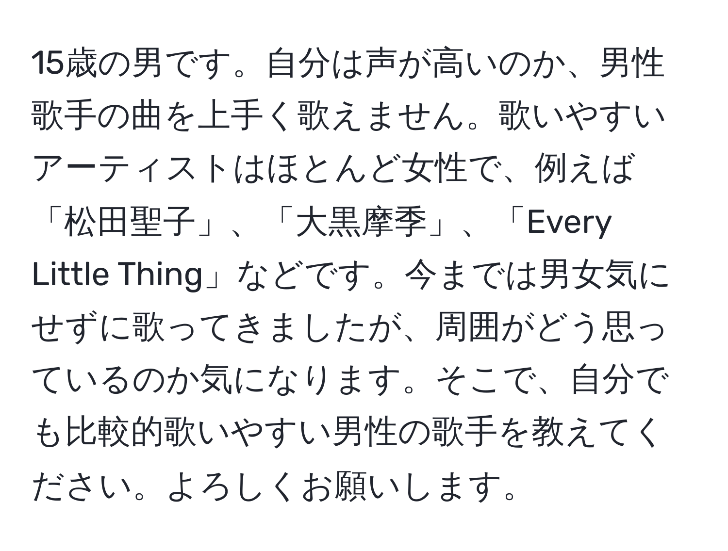 15歳の男です。自分は声が高いのか、男性歌手の曲を上手く歌えません。歌いやすいアーティストはほとんど女性で、例えば「松田聖子」、「大黒摩季」、「Every Little Thing」などです。今までは男女気にせずに歌ってきましたが、周囲がどう思っているのか気になります。そこで、自分でも比較的歌いやすい男性の歌手を教えてください。よろしくお願いします。