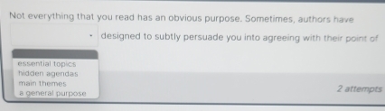 Not everything that you read has an obvious purpose. Sometimes, authors have
designed to subtly persuade you into agreeing with their point of
essential topics
hidden agendas
main themes
a general purpose 2 attempts