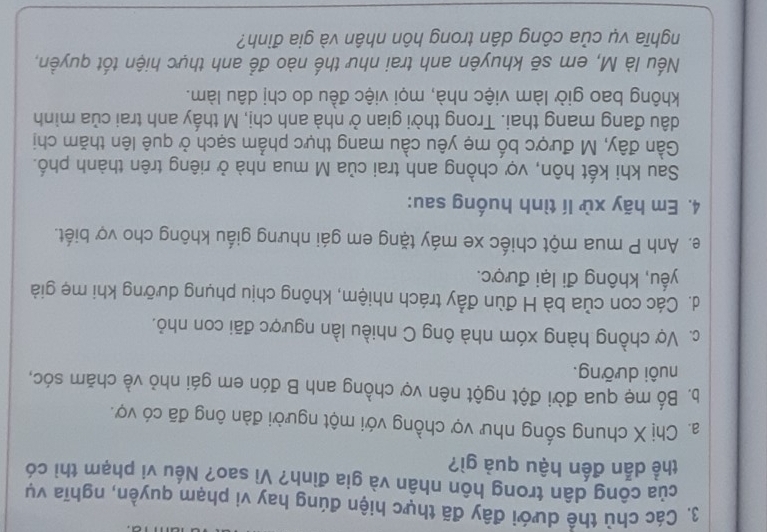 Các chù thể dưới đây đã thực hiện đúng hay vi phạm quyền, nghĩa vụ
của công dân trong hôn nhân và gia đình? Vì sao? Nếu vi phạm thì có
thể dẫn đến hậu quả gì?
a. Chị X chung sống như vợ chồng với một người đàn ông đã có vợ.
b. Bố mẹ qua đời đột ngột nên vợ chồng anh B đón em gái nhỏ về chăm sóc,
nuôi dưỡng.
c. Vợ chồng hàng xóm nhà ông C nhiều lần ngược đãi con nhỏ.
d. Các con của bà H đùn đầy trách nhiệm, không chịu phụng dưỡng khi mẹ giả
yếu, không đi lại được.
e. Anh P mua một chiếc xe máy tặng em gái nhưng giấu không cho vợ biết.
4. Em hãy xử lí tình huống sau:
Sau khi kết hôn, vợ chồng anh trai của M mua nhà ở riêng trên thành phố.
Gần đây, M được bố mẹ yêu cầu mang thực phẩm sạch ở quê lên thăm chị
đầu đang mang thai. Trong thời gian ở nhà anh chị, M thấy anh trai của minh
không bao giờ làm việc nhà, mọi việc đều do chị dâu làm.
Nếu là M, em sẽ khuyên anh trai như thế nào để anh thực hiện tốt quyền,
nghĩa vụ của công dân trong hôn nhân và gia đình?