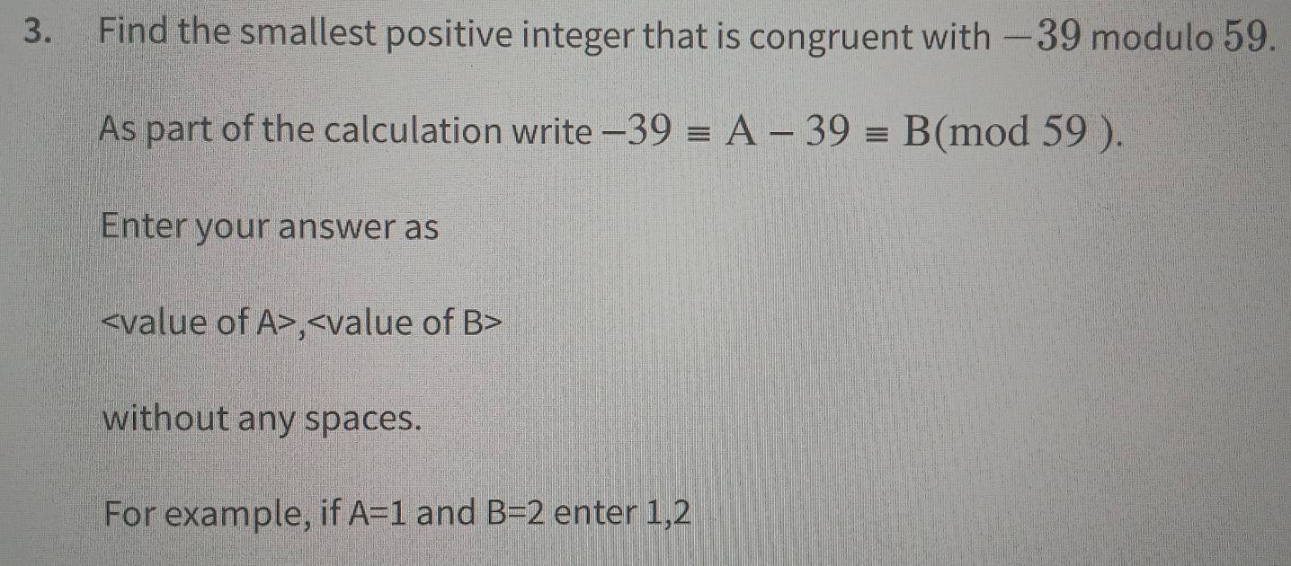 Find the smallest positive integer that is congruent with —39 modulo 59. 
As part of the calculation write -39equiv A-39equiv B (mod 59 ). 
Enter your answer as
A> , 2 B>
without any spaces. 
For example, if A=1 and B=2 enter 1, 2