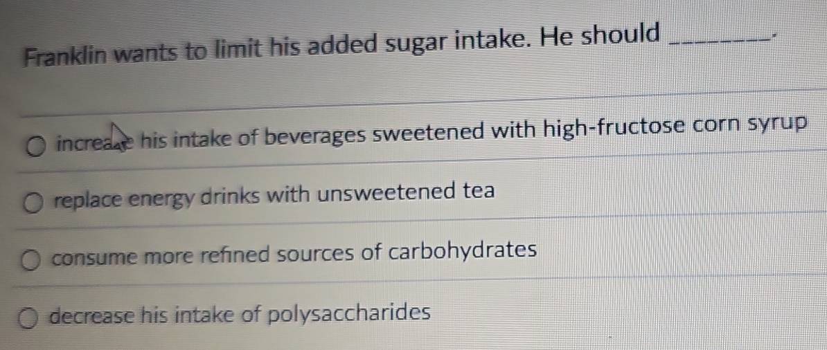 Franklin wants to limit his added sugar intake. He should_
increake his intake of beverages sweetened with high-fructose corn syrup
replace energy drinks with unsweetened tea
consume more refined sources of carbohydrates
decrease his intake of polysaccharides