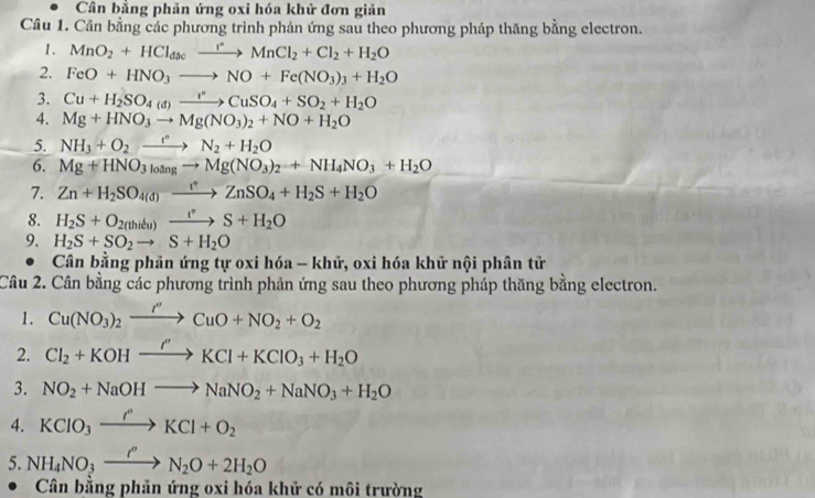 Cân bằng phản ứng oxi hóa khử đơn giản
Câu 1. Cân bằng các phương trình phản ứng sau theo phương pháp thăng bằng electron.
1. MnO_2+HCl_dacxrightarrow r°MnCl_2+Cl_2+H_2O
2. FeO+HNO_3to NO+Fe(NO_3)_3+H_2O
3. Cu+H_2SO_4(d)xrightarrow rCuSO_4+SO_2+H_2O
4. Mg+HNO_3to Mg(NO_3)_2+NO+H_2O
5. NH_3+O_2to N_2+H_2O
6. Mg+HNO_3_3leftharpoons Mg(NO_3)_2+NH_4NO_3+H_2O
7. Zn+H_2SO_(4(d))^-xrightarrow fZnSO_4+H_2S+H_2O
8. H_2S+O_2(thitu)xrightarrow t°S+H_2O
9. H_2S+SO_2to S+H_2O
Cân bằng phản ứng tự oxi hóa - khữ, oxi hóa khử nội phân tử
Câu 2. Cân bằng các phương trình phản ứng sau theo phương pháp thăng bằng electron.
1. Cu(NO_3)_2xrightarrow I''CuO+NO_2+O_2
2. Cl_2+KOHxrightarrow I'KCl+KClO_3+H_2O
3. NO_2+NaOHto NaNO_2+NaNO_3+H_2O
4. KClo_3xrightarrow rho KCl+O_2
5. NH_4NO_3xrightarrow rN_2O+2H_2O
Cân bằng phản ứng oxi hóa khử có môi trường