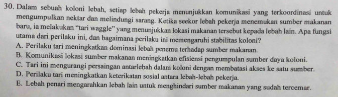 Dalam sebuah koloni lebah, setiap lebah pekerja menunjukkan komunikasi yang terkoordinasi untuk
mengumpulkan nektar dan melindungi sarang. Ketika seekor lebah pekerja menemukan sumber makanan
baru, ia melakukan “tari waggle” yang menunjukkan lokasi makanan tersebut kepada lebah lain. Apa fungsi
utama dari perilaku ini, dan bagaimana perilaku ini memengaruhi stabilitas koloni?
A. Perilaku tari meningkatkan dominasi lebah penemu terhadap sumber makanan.
B. Komunikasi lokasi sumber makanan meningkatkan efisiensi pengumpulan sumber daya koloni.
C. Tari ini mengurangi persaingan antarlebah dalam koloni dengan membatasi akses ke satu sumber.
D. Perilaku tari meningkatkan keterikatan sosial antara lebah-lebah pekerja.
E. Lebah penari mengarahkan lebah lain untuk menghindari sumber makanan yang sudah tercemar.