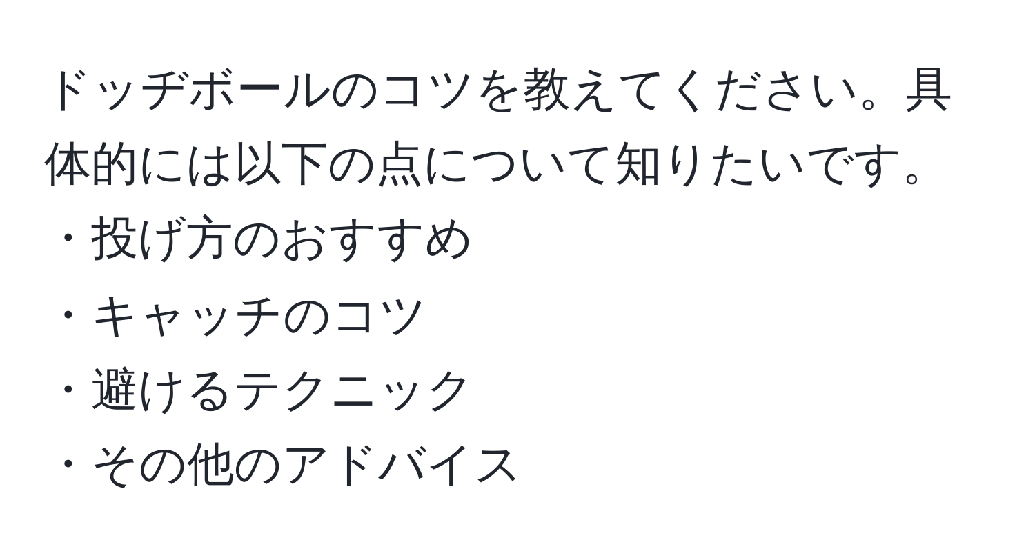 ドッヂボールのコツを教えてください。具体的には以下の点について知りたいです。  
・投げ方のおすすめ  
・キャッチのコツ  
・避けるテクニック  
・その他のアドバイス