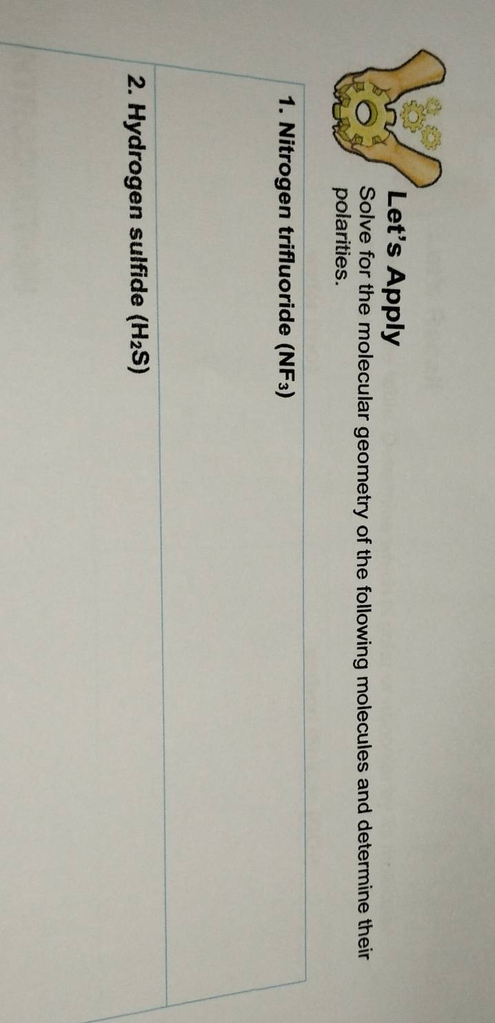 Let's Apply 
Solve for the molecular geometry of the following molecules and determine their 
polarities. 
1. Nitrogen trifluoride (NF₃) 
2. Hydrogen sulfide (H_2S)