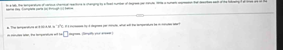 In a lab, the temperature of various chemical reactions is changing by a fixed number of degrees per minute. Write a numeric expression that describes each of the following if all times are on the 
same day. Complete parts (a) through (c) below. 
a. The temperature at 8:00 A.M. is ' 3°C. If it increases by d degrees per minute, what will the temperature be m minutes later?
m minutes later, the temperature will be □ degrees. (Simplify your answer.)