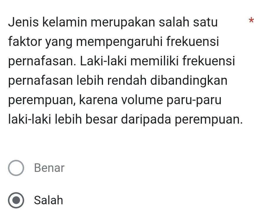 Jenis kelamin merupakan salah satu *
faktor yang mempengaruhi frekuensi
pernafasan. Laki-laki memiliki frekuensi
pernafasan lebih rendah dibandingkan
perempuan, karena volume paru-paru
laki-laki lebih besar daripada perempuan.
Benar
Salah