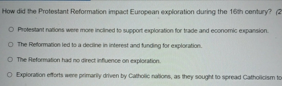 How did the Protestant Reformation impact European exploration during the 16th century? (2
Protestant nations were more inclined to support exploration for trade and economic expansion.
The Reformation led to a decline in interest and funding for exploration.
The Reformation had no direct influence on exploration.
Exploration efforts were primarily driven by Catholic nations, as they sought to spread Catholicism to