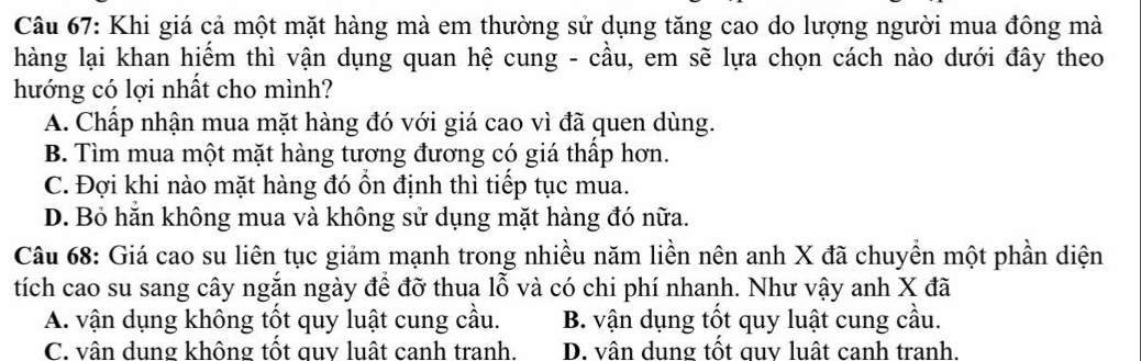 Khi giá cả một mặt hàng mà em thường sử dụng tăng cao do lượng người mua đông mà
hàng lại khan hiếm thì vận dụng quan hệ cung - cầu, em sẽ lựa chọn cách nào dưới đây theo
hướng có lợi nhất cho mình?
A. Chấp nhận mua mặt hàng đó với giá cao vì đã quen dùng.
B. Tìm mua một mặt hàng tương đương có giá thấp hơn.
C. Đợi khi nào mặt hàng đó ồn định thì tiếp tục mua.
D. Bỏ hẵn không mua và không sử dụng mặt hàng đó nữa.
Câu 68: Giá cao su liên tục giảm mạnh trong nhiều năm liền nên anh X đã chuyền một phần diện
tích cao su sang cây ngăn ngày để đỡ thua lỗ và có chi phí nhanh. Như vậy anh X đã
A. vận dụng không tốt quy luật cung cầu. B. vận dụng tốt quy luật cung cầu.
C. vân dung không tốt quy luất canh tranh. D. vân dung tốt guv luất canh tranh.