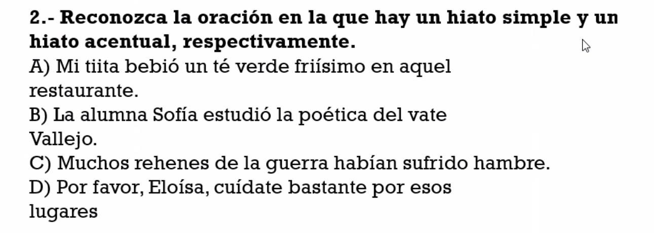 2.- Reconozca la oración en la que hay un hiato simple y un
hiato acentual, respectivamente.
A) Mi tiita bebió un té verde friísimo en aquel
restaurante.
B) La alumna Sofía estudió la poética del vate
Vallejo.
C) Muchos rehenes de la guerra habían sufrido hambre.
D) Por favor, Eloísa, cuídate bastante por esos
lugares