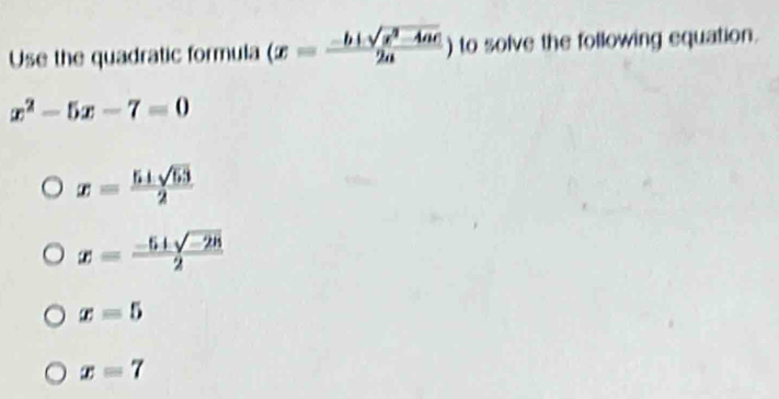 Use the quadratic formula (x= (-b± sqrt(x^2-4ac))/2a  ) to solve the following equation.
x^2-5x-7=0
x= (5+sqrt(53))/2 
x= (-5+sqrt(-28))/2 
x=5
x=7