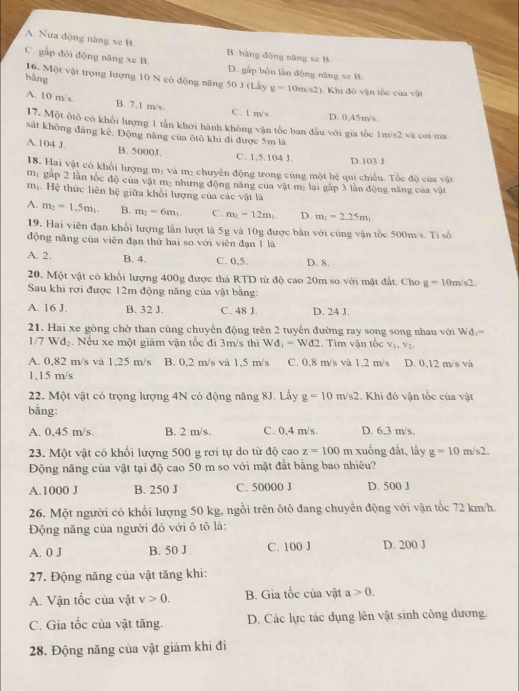 A. Nữa động năng xe B. B. bảng động năng xe B.
C. gắp đôi động năng xe B. D. gấp bốn lằn động năng xe B.
bằng
16. Một vật trọng lượng 10 N có động năng 50 J (Lấy g=10m/s2) ). Khi đó vận tốc của vật
A. 10 m/s. B. 7,1 m/s. C. l m/s
D. 0,45m/s.
17. Một ôtô có khối lượng 1 tần khởi hành không vận tốc ban đầu với gia tốc 1m/s2 và coi ma
sát không đáng kế. Động năng của ôtô khi đí được 5m là
A.104 J. B. 5000J. C. 1,5.104 J.
D.103 J
18. Hai vật có khổi lượng mị và m₂ chuyển động trong củng một hệ qui chiều. Tốc độ của vật
mị gắp 2 lần tốc độ của vật m- nhưng động năng của vật mỹ lại gắp 3 lần động năng của vật
mộ Hệ thức liên hệ giữa khổi lượng của các vật là
A. m_2=1,5m_1. B. m_2=6m_1. C. m_2=12m_1. D. m_2=2,25m_1
19. Hai viên đạn khổi lượng lẫn lượt là 5g và 10g được bắn với cùng vận tốc 500m/s. Tỉ số
động năng của viên đạn thứ hai so với viên đạn 1 là
A. 2. B. 4. C. 0,5. D. 8.
20. Một vật có khối lượng 400g được thả RTD từ độ cao 20m so với mặt đắt. Cho g=10m/s2.
Sau khi rơi được 12m động năng của vật bằng:
A. 16 J. B. 32 J. C. 48 J. D. 24 J.
21. Hai xe gòng chờ than cùng chuyển động trên 2 tuyến đường ray song song nhau với W d_1=
1/7 Wđ₂. Nếu xe một giảm vận tốc đi 3m/s thì Wd_1=Wd2. Tìm vận tốc V_1,V_2,
A. 0,82 m/s và 1,25 m/s B. 0,2 m/s và 1,5 m/s C. 0,8 m/s và 1,2 m/s D. 0,12 m/s và
1,15 m/s
22. Một vật có trọng lượng 4N có động năng 8J. Lấy g=10m/s2 1. Khi đó vận tốc của vật
bằng:
A. 0,45 m/s. B. 2 m/s. C. 0,4 m/s. D. 6,3 m/s.
23. Một vật có khổi lượng 500 g rơi tự do từ độ cao z=100 m xuống đất, lấy g=10m/s2.
Động năng của vật tại độ cao 50 m so với mặt đất bằng bao nhiêu?
A.1000 J B. 250 J C. 50000 J D. 500 J
26. Một người có khối lượng 50 kg, ngồi trên ôtô đang chuyền động với vận tốc 72 km/h.
Động năng của người đó với ô tô là:
A. 0 J B. 50 J C. 100 J
D. 200 J
27. Động năng của vật tăng khi:
A. Vận tốc của vật v>0. B. Gia tốc của vật a>0.
C. Gia tốc của vật tăng. D. Các lực tác dụng lên vật sinh công dương.
28. Động năng của vật giảm khi đi