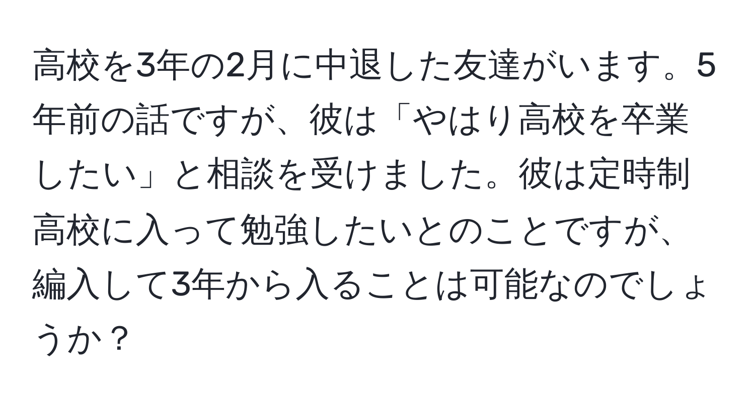 高校を3年の2月に中退した友達がいます。5年前の話ですが、彼は「やはり高校を卒業したい」と相談を受けました。彼は定時制高校に入って勉強したいとのことですが、編入して3年から入ることは可能なのでしょうか？