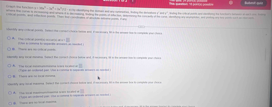 This question: 16 point(s) possible Submit quiz
Graph the function y=36x^3-3x^4=3x^3(12-x) by identifying the domain and any symmetries, finding the derivatives y ' and k=
where the curve is increasing and where it is decreasing, finding the points of inflection, determining the concavity of the curve, , finding the critical points and identifying the function's behavior at each one, finding
critical points, and inflection points. Then find coordinates of absolute extreme points, if any
entifying any asymptotes, and plotting any key points such as intercepts.
ldentify any critical points. Select the correct choice below and, if necessary, fill in the answer box to complete your choice
A. The critical point(s) occur(s) at x=□
(Use a comma to separate answers as needed.)
B. There are no critical points.
Identify any local minima. Select the correct choice below and, if necessary, fill in the answer box to complete your choice
A. The local minimum/minima is/are located at □  
(Type an ordered pair. Use a comma to separate answers as needed.)
B. There are no local minima.
Identify any local maxima. Select the correct choice below and, if necessary, fill in the answer box to complete your choice.
A. The local maximum/maxima is/are located at □
(Type an ordered pair. Use a comma to separate answers as needed.)
B. There are no local maxima.