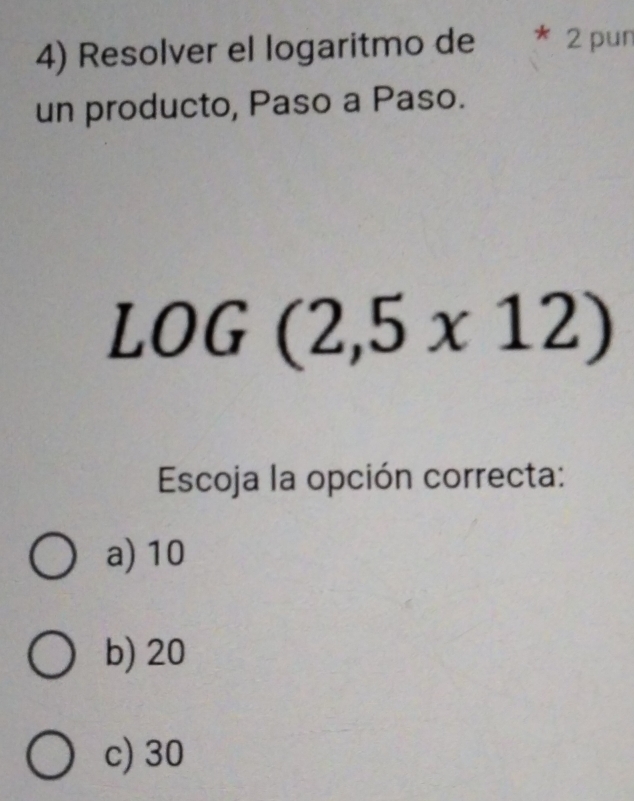 Resolver el logaritmo de * 2 pun
un producto, Paso a Paso.
LOG (2,5* 12)
Escoja la opción correcta:
a) 10
b) 20
c) 30