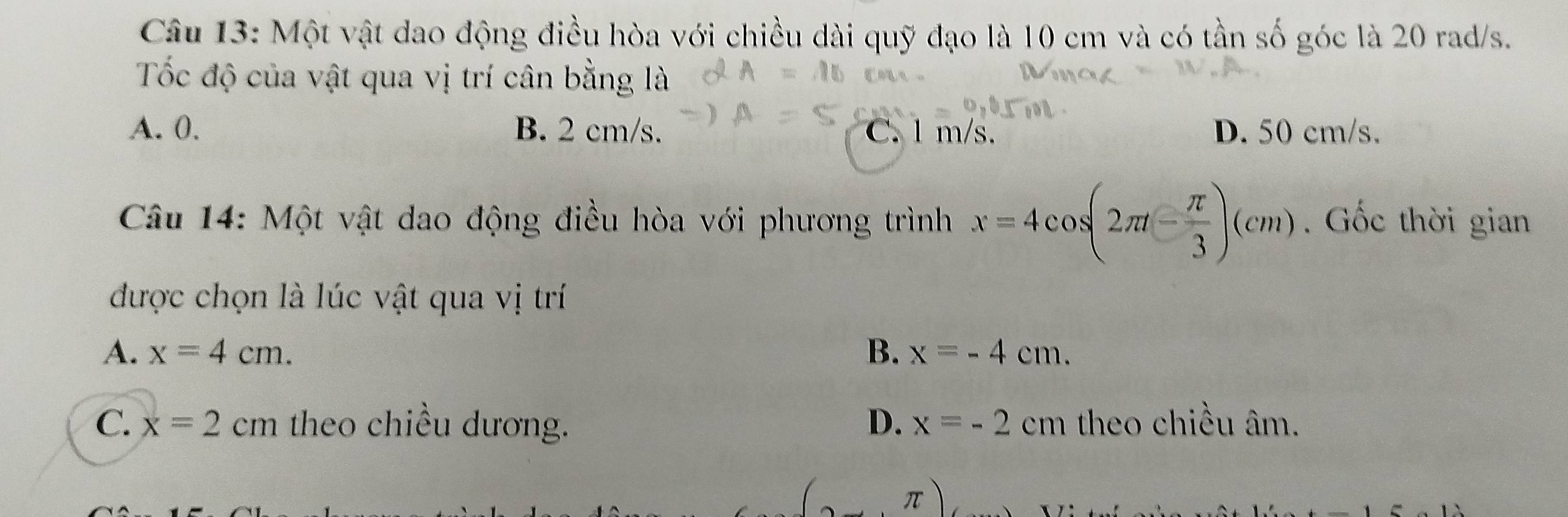 Một vật dao động điều hòa với chiều dài quỹ đạo là 10 cm và có tần số góc là 20 rad/s.
Tốc độ của vật qua vị trí cân bằng là
A. 0. B. 2 cm/s. C. l m/s. D. 50 cm/s.
Câu 14: Một vật dao động điều hòa với phương trình x=4cos (2π t- π /3 )(cm). Gốc thời gian
được chọn là lúc vật qua vị trí
A. x=4cm. B. x=-4cm.
C. x=2cm theo chiều dương. D. x=-2cm theo chiều âm.
π