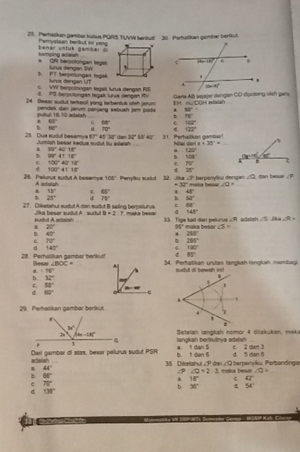 Perhatiken gamber kubus PQRS TUVW berikus! 38. Perhatikan gembar berikut.
Perystaan berikut ini yang
benar unluk gambar di
tamping adaish_
n QR berpolongan tegak
lúrus dengan SW
b. PT berpolongan tegak 
tuni dengan UT
c. VW berpolorigan tegak lurus dengan RS
d. PS berpotongan tegak lurus dengan RV Garia AB sejajer dengan CD dipotong oleh gars.
24 Blesar sudut tørkecil yang terbentuk oleh jarum EH. m∠CGH adaish_
pendek dan jarum panjang səbuah jam pada a 53°=
pukul 18.10 adalsh _b 78°
a 65° 68° c 102°
b 68° d 70° d 122°
25 Dua sudut besamya 67°45°38° dan 32° 65 40° 31. Perhatikan gambar!
Jumish bésar kędua sudut ilu adalsh _Nillai dari x+35°= _
a 99°40'18''
a 120°
D. 99°41'16'' b. 105°
c 100°40°18°
C. 70°
d. 100°41'18'' d 35°
26. Pelurus sudut A besamya 105° Penyiku xudut 32 ,iika ∠ P berpenylku dengan ∠ Q dan besar /P
A adatah - 32° malor bess! ∠ Q= _
D. 15° 。. 65° a 48°
b. 25° d 75° b. 58°
27. Diketahui sudut A dan sudut B seiling berpelurus C 63°
Jika besar sudut A  sudut B=2:7 maka besa d 145°
sudut A adaish 33. Tiga kali dari pelurus ∠ R adalsh ∠ S lik n ∠ R=
a 20° maka besar ∠ S=
95°
D. 40° a 258°
c 70°
。 285°
d 140°
C 190°
28. Perhalikan gambar benkut!
C 85°
Besar ∠ BOC= 34. Perhatikan uritan langkah-langkah membagi
a. 16°
b. 32°
C 58°
d 60°
29. Perhatikan gambar berikut.
Setelah langkah nomor 4 dilakukan, maka
langkah berikutnya adalah_
Dari gambar di atas, besar pelurus sudut PSR b. 1 dian 6 a. 1 dan 5 c 2 dan 3 d. 5 dan 6
adalah 35 Diketahul ∠P dar ∠ Q berpenyíku Perbandinga
44°
∠P ∠ O=2:3
b. 65° I, maka beser ∠ O= _
18° C 42°
C 70°
b. 36° a. 54°
C. 136°
