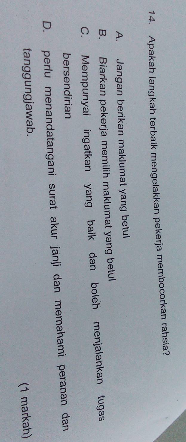 Apakah langkah terbaik mengelakkan pekerja membocorkan rahsia?
A. Jangan berikan maklumat yang betul
B. Biarkan pekerja memilih maklumat yang betul
C. Mempunyai ingatkan yang baik dan boleh menjalankan tugas
bersendirian
D. perlu menandatangani surat akur janji dan memahami peranan dan
tanggungjawab.
(1 markah)