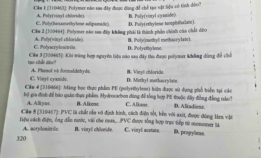 [310463]: Polymer nào sau đây được dùng để chế tạo vật liệu có tính dẻo?
A. Poly(vinyl chloride). B. Poly(vinyl cyanide).
C. Poly(hexamethylene adipamide). D. Poly(ethylene terephthalate).
Câu 2 [310464]: Polymer nào sau đây không phải là thành phần chính của chất dẻo
A. Poly(vinyl chloride). B. Poly(methyl methacrylate).
C. Polyacrylonitrile. D. Polyethylene.
Câu 3 [310465]: Khi trùng hợp nguyên liệu nào sau đây thu được polymer không dùng để chế
tạo chất dẻo?
A. Phenol và formaldehyde. B. Vinyl chloride.
C. Vinyl cyanide. D. Methyl methacrylate.
Câu 4 [310466]: Màng bọc thực phẩm PE (polyethylene) hiện được sử dụng phổ biến tại các
hộ gia đình đề bảo quản thực phẩm. Hydrocarbon dùng đề tổng hợp PE thuộc dãy đồng đằng nào?
A. Alkyne. B. Alkene. C. Alkane. D. Alkadiene.
Câu 5 [310467]: PVC là chất rắn vô định hình, cách điện tốt, bền với axit, được dùng làm vật
liệu cách điện, ổng dẫn nước, vải che mưa,...PVC được tổng hợp trực tiếp từ monomer là
A. acrylonitrile. B. vinyl chloride. C. vinyl acetate. D. propylene.
320