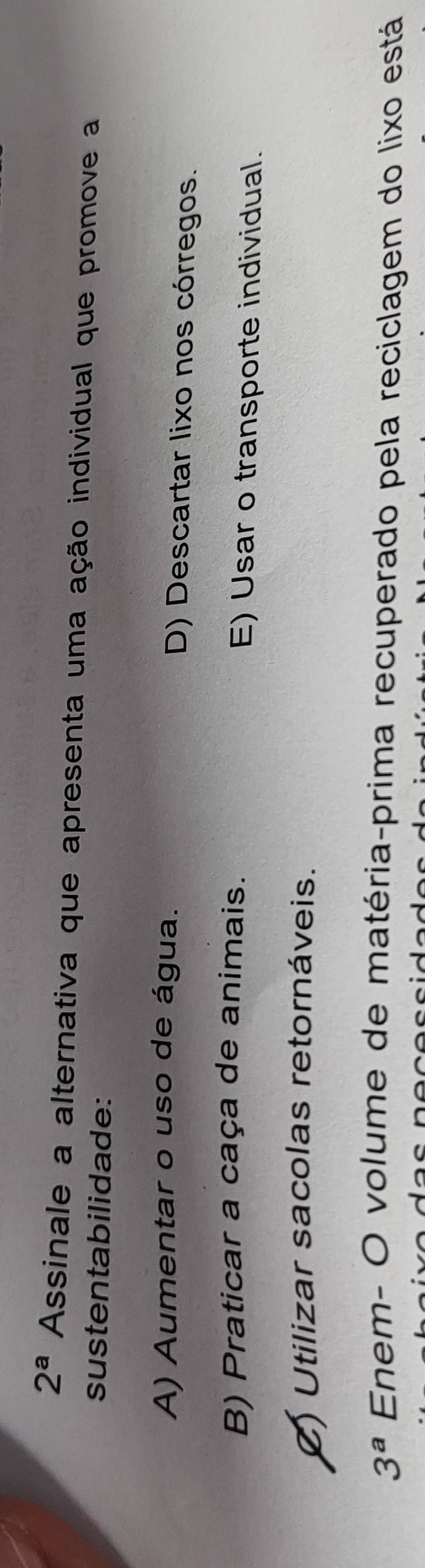 2^a Assinale a alternativa que apresenta uma ação individual que promove a
sustentabilidade:
A) Aumentar o uso de água. D) Descartar lixo nos córregos.
B) Praticar a caça de animais. E) Usar o transporte individual.
() Utilizar sacolas retornáveis.
3^a Enem- O volume de matéria-prima recuperado pela reciclagem do lixo está