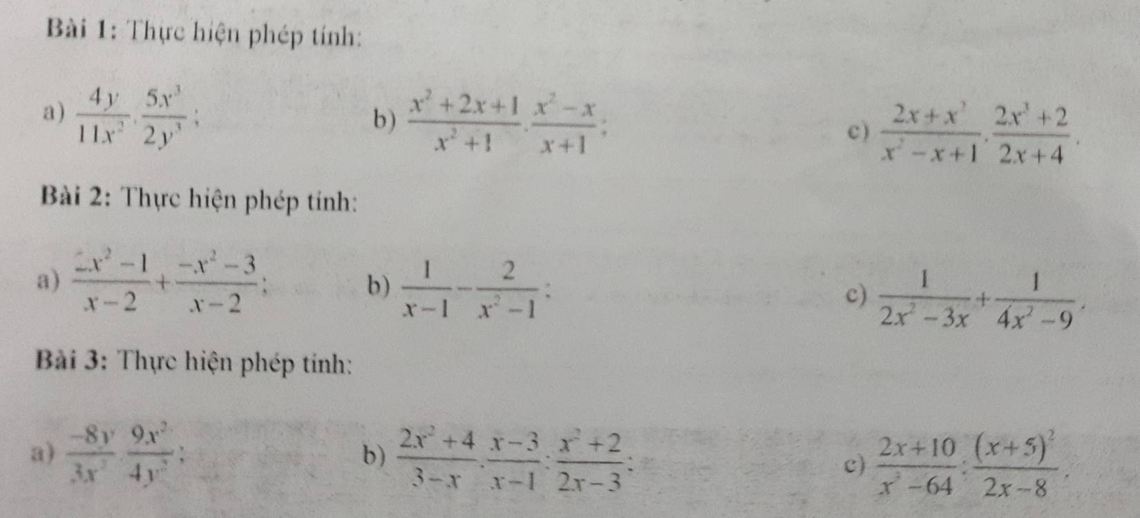 Bi 1: Thực hiện phép tính: 
a)  4y/11x^2 ·  5x^3/2y^3  : 
b )  (x^2+2x+1)/x^2+1 ·  (x^2-x)/x+1  : 
c)  (2x+x^2)/x^2-x+1 ·  (2x^3+2)/2x+4 ·
Bài 2: Thực hiện phép tính: 
a)  (2x^2-1)/x-2 + (-x^2-3)/x-2 ; 
b)  1/x-1 - 2/x^2-1  : 
c)  1/2x^2-3x + 1/4x^2-9 . 
Bài 3: Thực hiện phép tính: 
a)  (-8y)/3x^2 ·  9x^2/4y^2  :  (2x^2+4)/3-x ·  (x-3)/x-1 : (x^2+2)/2x-3  : c)  (2x+10)/x^2-64 :frac (x+5)^22x-8. 
b)