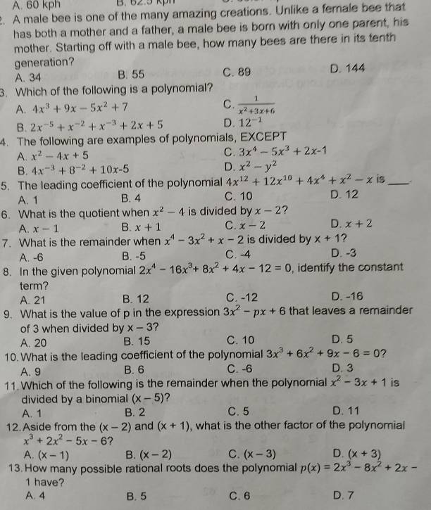 A. 60 kph B. 62.5 kph
2. A male bee is one of the many amazing creations. Unlike a female bee that
has both a mother and a father, a male bee is born with only one parent, his
mother. Starting off with a male bee, how many bees are there in its tenth
generation?
A. 34 B. 55 C. 89 D. 144
3. Which of the following is a polynomial?
A. 4x^3+9x-5x^2+7 C.  1/x^2+3x+6 
B. 2x^(-5)+x^(-2)+x^(-3)+2x+5 D. 12^(-1)
4. The following are examples of polynomials, EXCEPT
A. x^2-4x+5 C. 3x^4-5x^3+2x-1
B. 4x^(-3)+8^(-2)+10x-5 D. x^2-y^2
5. The leading coefficient of the polynomial 4x^(12)+12x^(10)+4x^4+x^2-x is_
A. 1 B. 4 C. 10 D. 12
6. What is the quotient when x^2-4 is divided by x-2 ?
A. x-1 B. x+1 C. x-2 D. x+2
7. What is the remainder when x^4-3x^2+x-2 is divided by x+1 ?
A. -6 B. -5 C. -4 D. -3
8. In the given polynomial 2x^4-16x^3+8x^2+4x-12=0 , identify the constant
term?
A. 21 B. 12 C. -12 D. -16
9. What is the value of p in the expression 3x^2-px+6 that leaves a remainder
of 3 when divided by x-3 ?
A. 20 B. 15 C. 10 D. 5
10. What is the leading coefficient of the polynomial 3x^3+6x^2+9x-6=0 ?
A. 9 B. 6 C. -6 D. 3
11. Which of the following is the remainder when the polynomial x^2-3x+1 is
divided by a binomial (x-5) 2
A. 1 B. 2 C. 5 D. 11
12. Aside from the (x-2) and (x+1) , what is the other factor of the polynomial
x^3+2x^2-5x-6 ?
A. (x-1) B. (x-2) C. (x-3) D. (x+3)
13. How many possible rational roots does the polynomial p(x)=2x^3-8x^2+2x-
1 have?
A. 4 B. 5 C. 6 D. 7