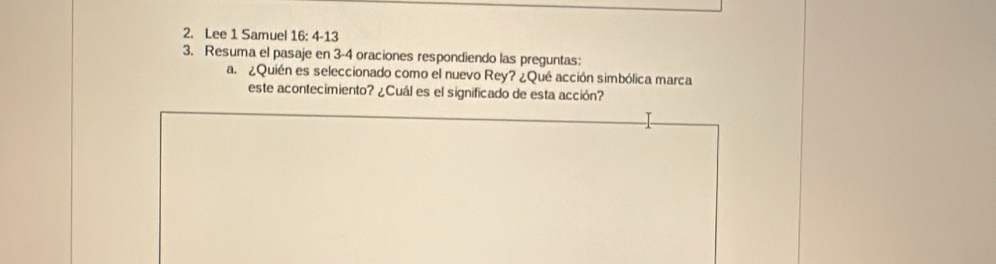 Lee 1 Samuel 16: 4-13 
3. Resuma el pasaje en 3 - 4 oraciones respondiendo las preguntas: 
a. ¿Quién es seleccionado como el nuevo Rey? ¿Qué acción simbólica marca 
este acontecimiento? ¿Cuál es el significado de esta acción?