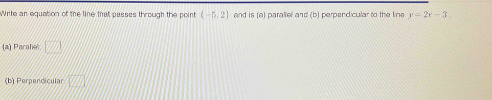 Write an equation of the line that passes through the point (-5,2) and is(a) parallel and (b) perpendicular to the line y=2x-3. 
(a) Parallel: □ 
(b) Perpendicular: overline _ V//I