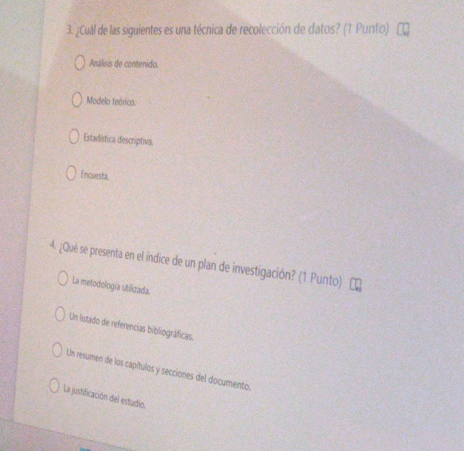 ¿Cuál de las siguientes es una técnica de recolección de datos? (1 Punto)
Análisis de contenido.
Modelo teórico.
Estadística descriptiva.
Encuesta.
4. ¿Qué se presenta en el índice de un plan de investigación? (1 Punto)
La metodología utilizada.
Un listado de referencias bibliográficas.
Un resumen de los capítulos y secciones del documento.
La justificación del estudio.