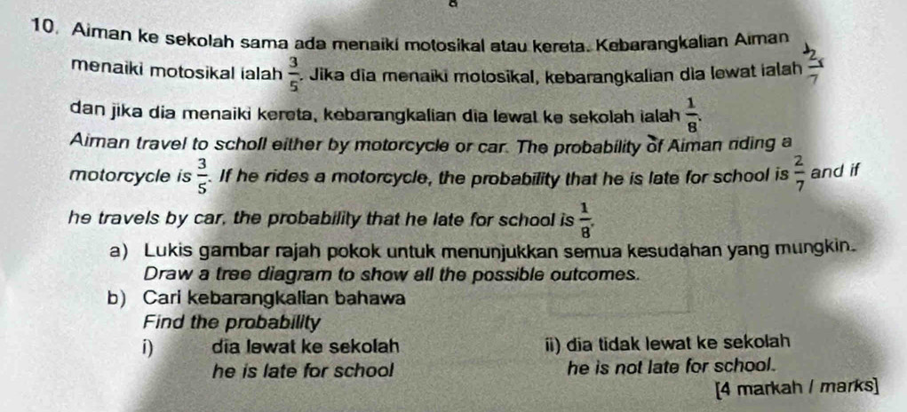 a 
10. Aiman ke sekolah sama ada menaiki motosikal atau kereta. Kebarangkalian Aiman 
menaiki motosikal ialah  3/5 . Jika dĩa menaiki motosikal, kebarangkalian dìa lewat ialah  2x/7 
dan jika dia menaiki kereta, kebarangkalian dia lewal ke sekolah ialah  1/8 . 
Aiman travel to scholl either by motorcycle or car. The probability of Aiman riding a 
motorcycle is  3/5 . If he rides a motorcycle, the probability that he is late for school is  2/7  and if 
he travels by car, the probability that he late for school is  1/8 . 
a) Lukis gambar rajah pokok untuk menunjukkan semua kesudahan yang mungkin. 
Draw a tree diagram to show all the possible outcomes. 
b) Cari kebarangkalian bahawa 
Find the probability 
i) dia lewat ke sekolah ii) dia tidak lewat ke sekolah 
he is late for school he is not late for school. 
[4 markah / marks]